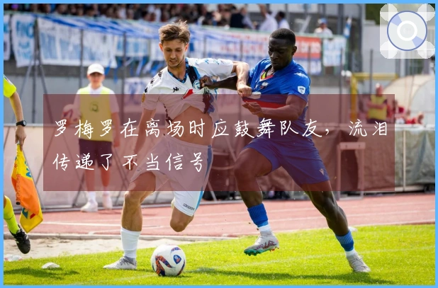 罗梅罗在离场时应鼓舞队友，流泪传递了不当信号