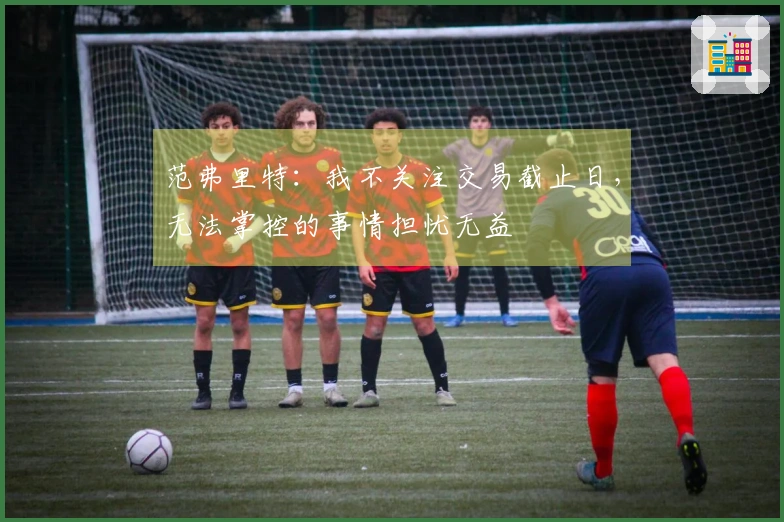 范弗里特：我不关注交易截止日，无法掌控的事情担忧无益