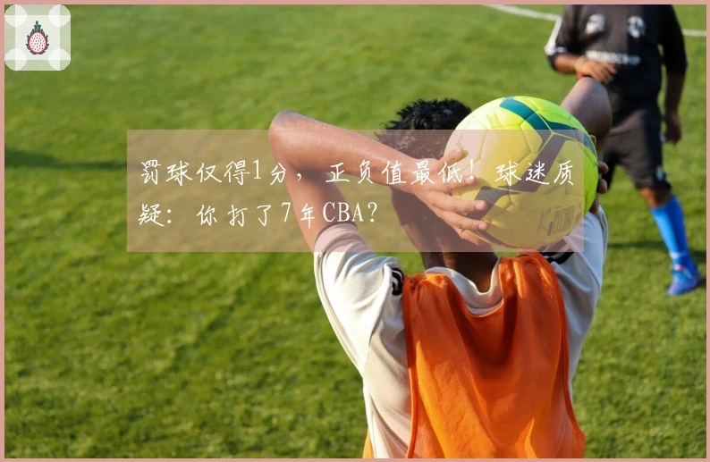 罚球仅得1分，正负值最低！球迷质疑：你打了7年CBA？