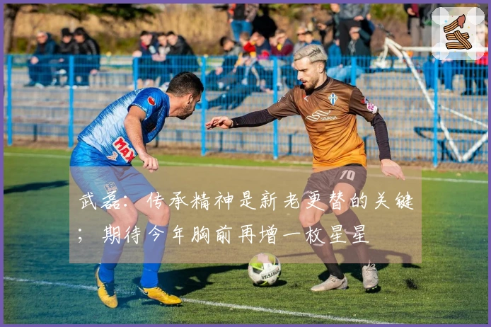 武磊：传承精神是新老更替的关键；期待今年胸前再增一枚星星