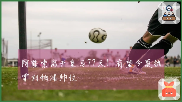 阿隆索离开皇马77天！有望今夏执掌利物浦帅位