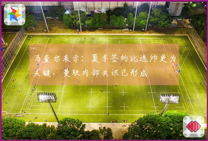 马奎尔表示：夏季签约比选帅更为关键，曼联内部共识已形成