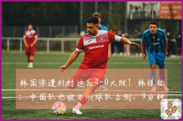 韩国惨遭科特迪瓦4-0大败！韩媒称：中国队也被非洲球队击倒，9分钟内失两球