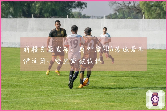 新疆男篮宣布：新外援NBA落选秀布伊注册，哈里斯被裁掉