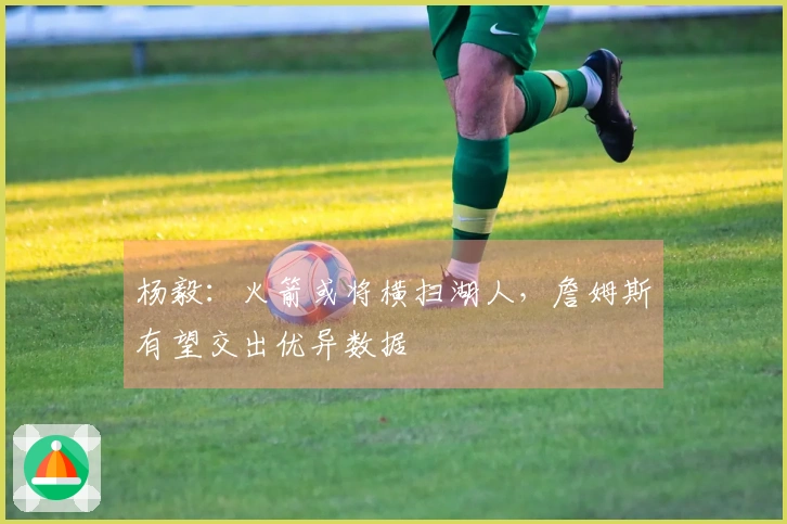 杨毅:火箭或将横扫湖人,詹姆斯有望交出优异数据