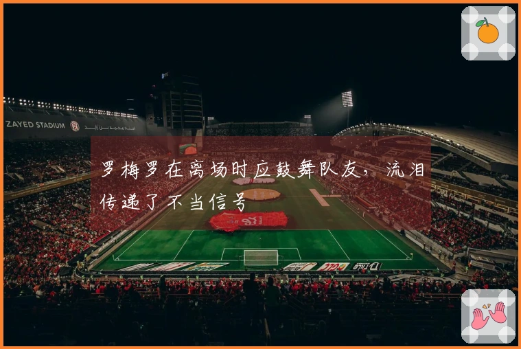罗梅罗在离场时应鼓舞队友，流泪传递了不当信号