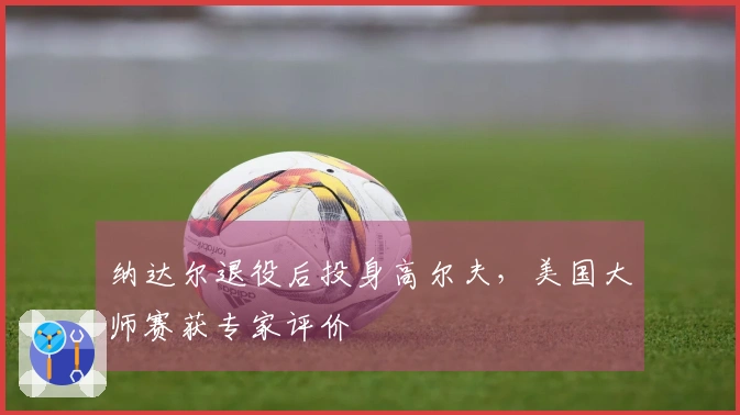 纳达尔退役后投身高尔夫，美国大师赛获专家评价