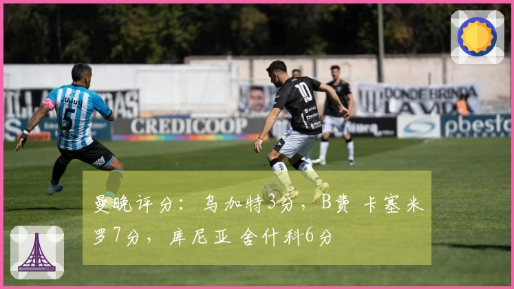 曼晚评分：乌加特3分，B费 卡塞米罗7分，库尼亚 舍什科6分