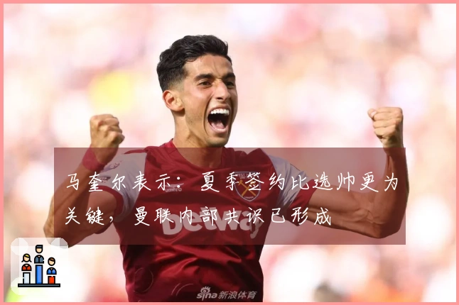 马奎尔表示：夏季签约比选帅更为关键，曼联内部共识已形成