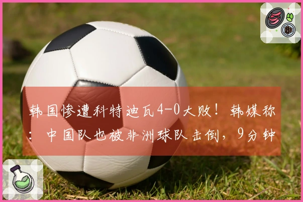 韩国惨遭科特迪瓦4-0大败！韩媒称：中国队也被非洲球队击倒，9分钟内失两球