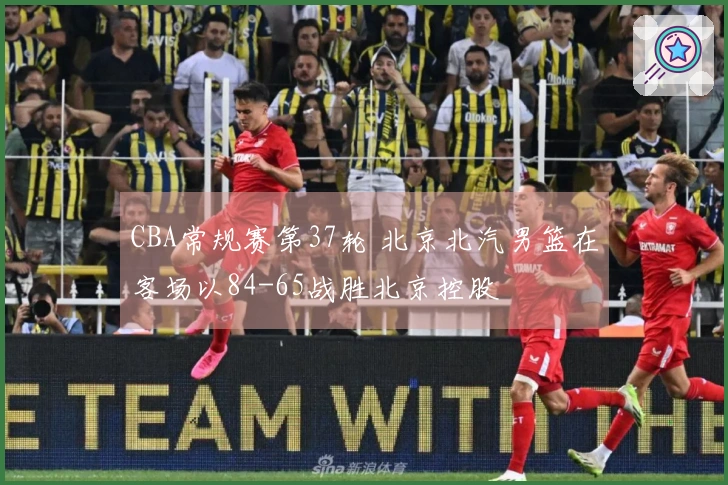 CBA常规赛第37轮 北京北汽男篮在客场以84-65战胜北京控股