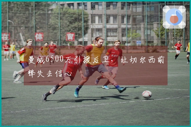 曼城6500万引援后卫，让切尔西前锋失去信心