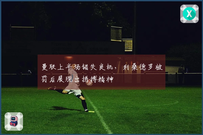 曼联上半场错失良机，利桑德罗被罚后展现出拼搏精神