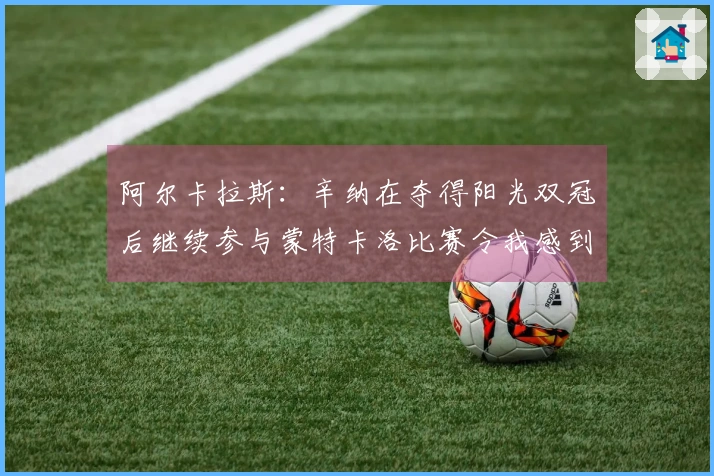阿尔卡拉斯：辛纳在夺得阳光双冠后继续参与蒙特卡洛比赛令我感到意外