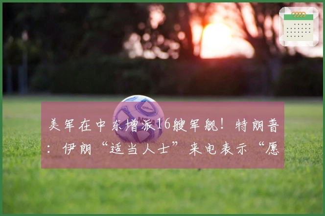 美军在中东增派16艘军舰！特朗普：伊朗“适当人士”来电表示“愿意谈判”；美国将收回伊朗的浓缩铀，“伊朗决不会拥有核武器”