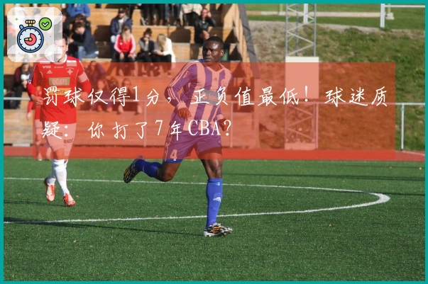 罚球仅得1分，正负值最低！球迷质疑：你打了7年CBA？
