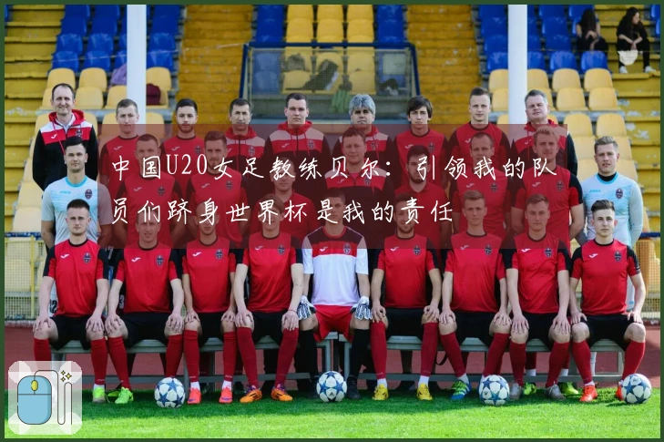 中国U20女足教练贝尔：引领我的队员们跻身世界杯是我的责任