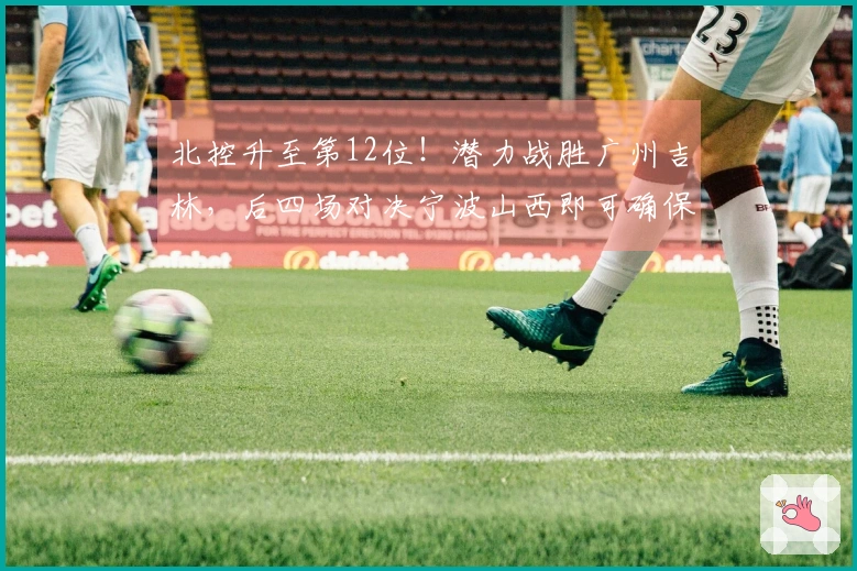北控升至第12位！潜力战胜广州吉林，后四场对决宁波山西即可确保季后赛资格