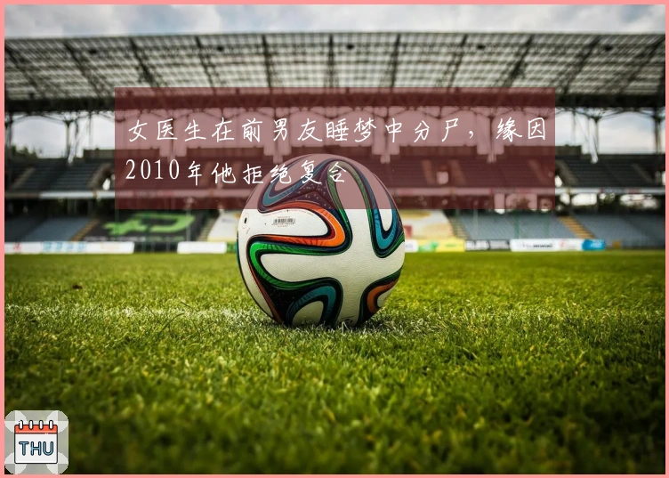 女医生在前男友睡梦中分尸，缘因2010年他拒绝复合