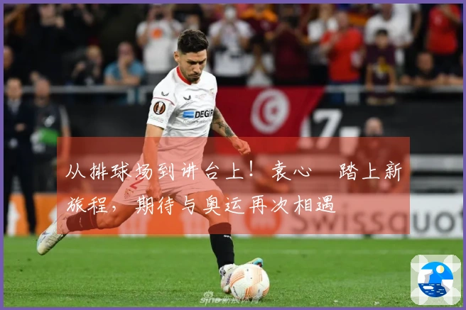 从排球场到讲台上！袁心玥踏上新旅程，期待与奥运再次相遇