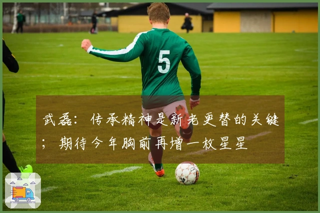 武磊：传承精神是新老更替的关键；期待今年胸前再增一枚星星