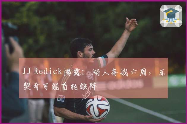 JJ Redick揭露：湖人备战六周，东契奇可能首轮缺阵