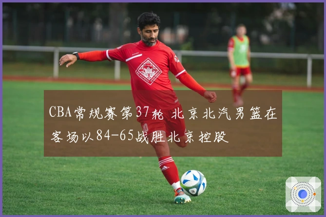 CBA常规赛第37轮 北京北汽男篮在客场以84-65战胜北京控股